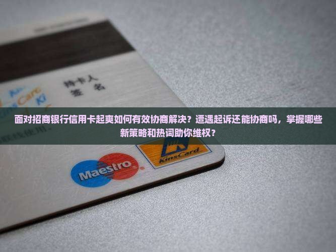 面对招商银行信用卡起爽如何有效协商解决？遭遇起诉还能协商吗，掌握哪些新策略和热词助你维权？