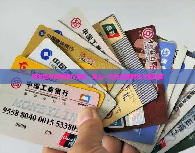同时应对多家银行贷款，怎么一次性全部解决欠款问题