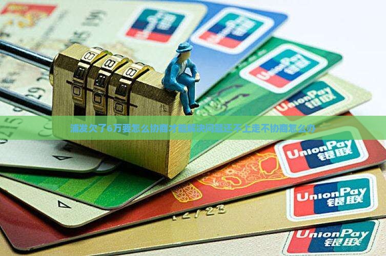 浦发欠了6万要怎么协商才能解决问题还不上走不协商怎么办
