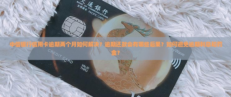 中信银行信用卡逾期两个月如何解决？逾期还款会有哪些后果？如何避免逾期利息和罚金？