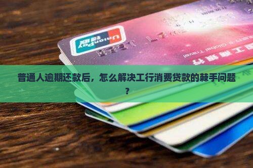 普通人逾期还款后，怎么解决工行消费贷款的棘手问题？