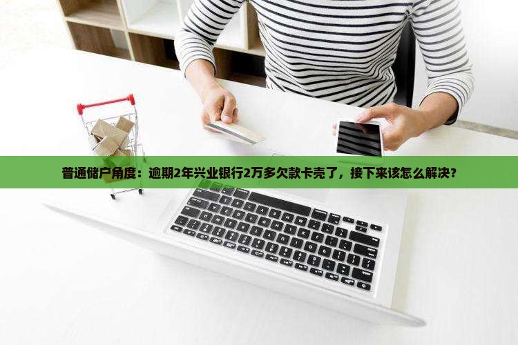 普通储户角度：逾期2年兴业银行2万多欠款卡壳了，接下来该怎么解决？