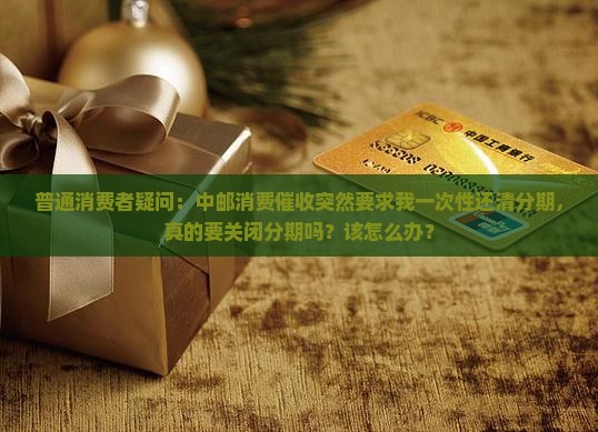 普通消费者疑问：中邮消费催收突然要求我一次性还清分期，真的要关闭分期吗？该怎么办？