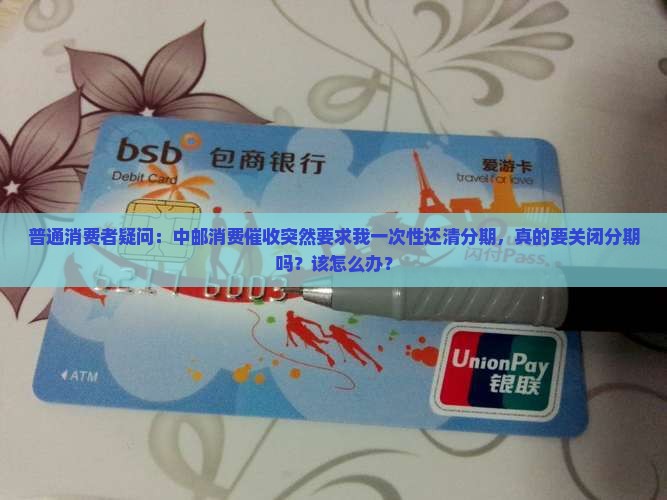 普通消费者疑问：中邮消费催收突然要求我一次性还清分期，真的要关闭分期吗？该怎么办？