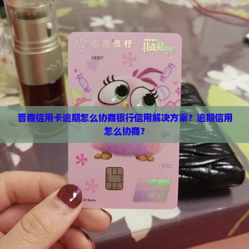 晋商信用卡逾期怎么协商银行信用解决方案？逾期信用怎么协商？