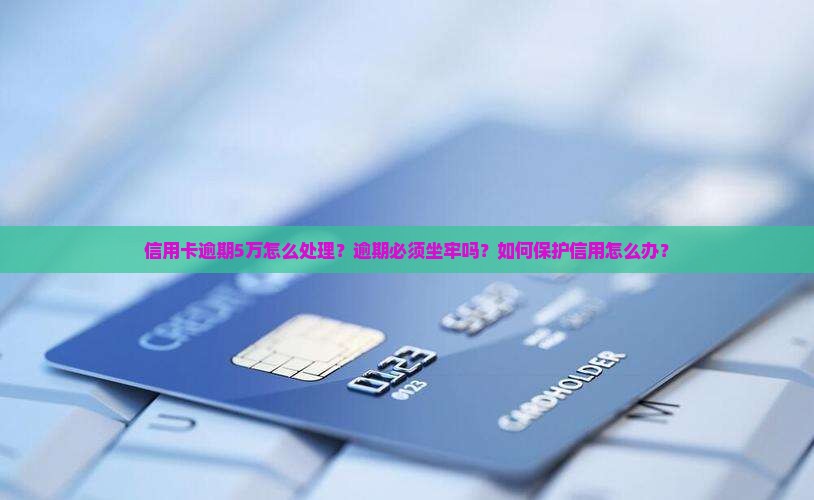 信用卡逾期5万怎么处理？逾期必须坐牢吗？如何保护信用怎么办？