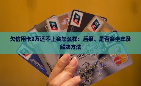 欠信用卡2万还不上会怎么样：后果、是否会坐牢及解决方法