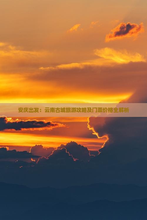 安庆出发：云南古城旅游攻略及门票价格全解析