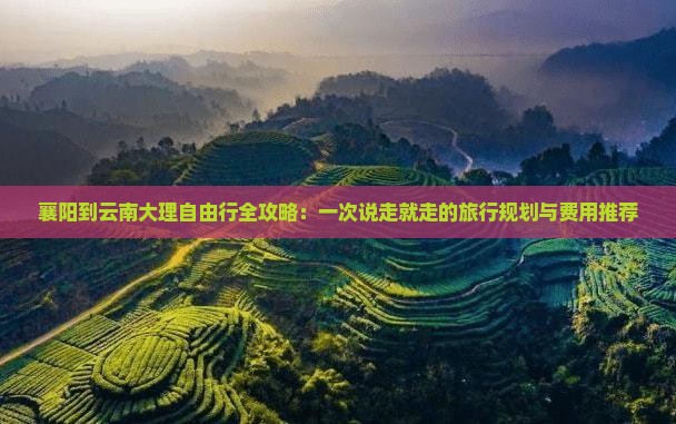 襄阳到云南大理自由行全攻略：一次说走就走的旅行规划与费用推荐