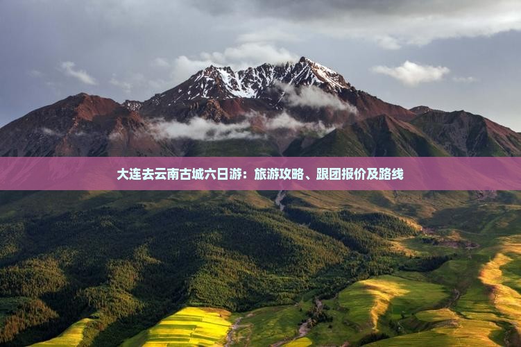 大连去云南古城六日游：旅游攻略、跟团报价及路线