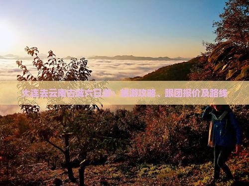 大连去云南古城六日游：旅游攻略、跟团报价及路线