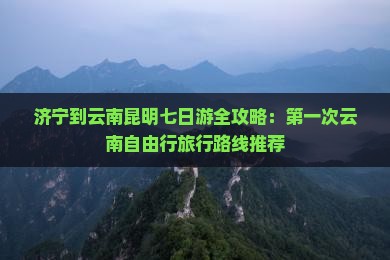 济宁到云南昆明七日游全攻略：第一次云南自由行旅行路线推荐