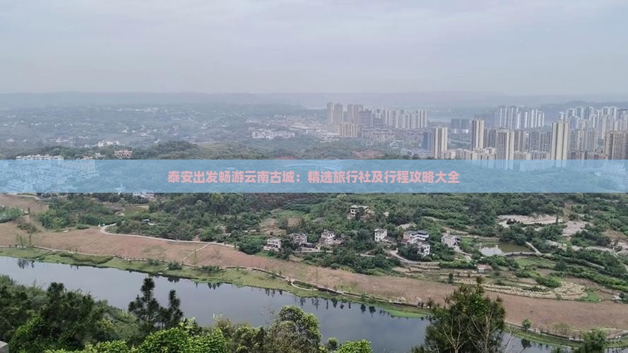泰安出发畅游云南古城：精选旅行社及行程攻略大全