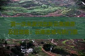 第一次从武汉出发云南旅游五日攻略：云南古城与热门景点排名推荐自由行路线
