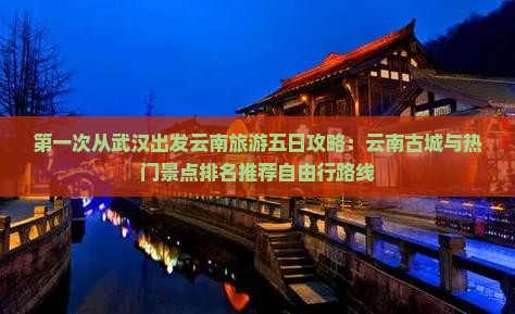第一次从武汉出发云南旅游五日攻略：云南古城与热门景点排名推荐自由行路线