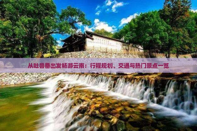从吐鲁番出发畅游云南：行程规划、交通与热门景点一览