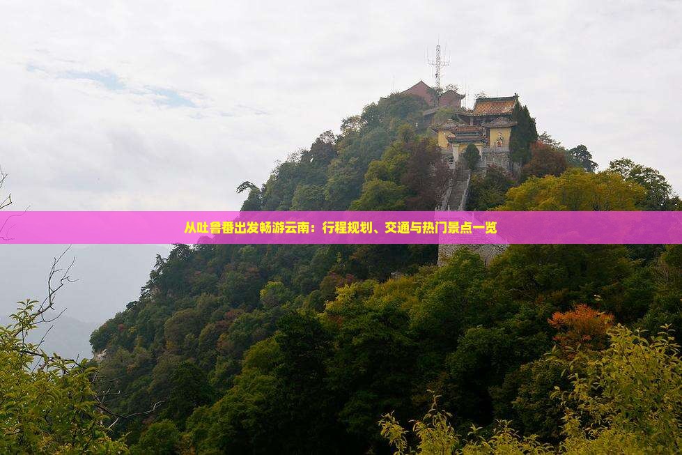 从吐鲁番出发畅游云南：行程规划、交通与热门景点一览