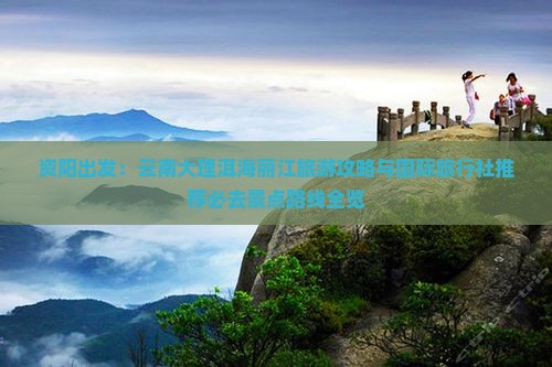 资阳出发：云南大理洱海丽江旅游攻略与国际旅行社推荐必去景点路线全览