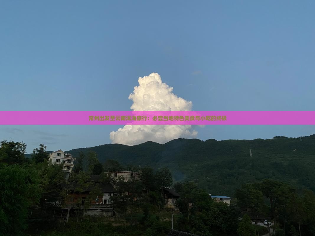 常州出发至云南洱海旅行：必尝当地特色美食与小吃的终极
