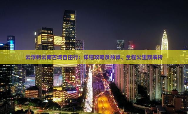 云浮到云南古城自由行：详细攻略及预算、全程公里数解析