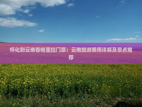 怀化到云南香格里拉门票：云南旅游费用详解及景点推荐