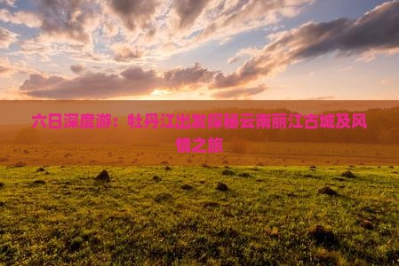 六日深度游：牡丹江出发探秘云南丽江古城及风情之旅