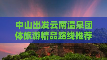 中山出发云南温泉团体旅游精品路线推荐