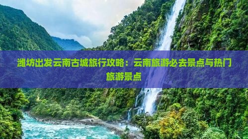 潍坊出发云南古城旅行攻略：云南旅游必去景点与热门旅游景点