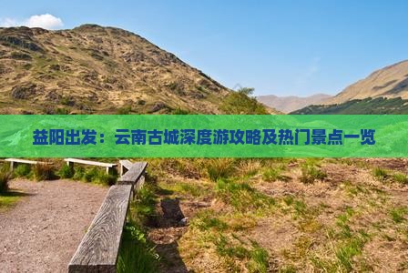 益阳出发：云南古城深度游攻略及热门景点一览