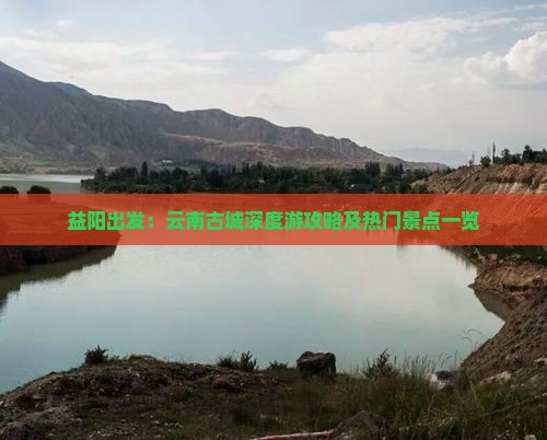 益阳出发：云南古城深度游攻略及热门景点一览