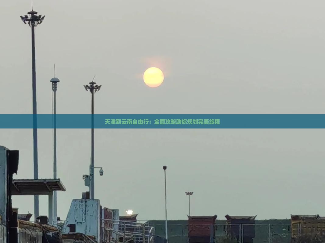 天津到云南自由行：全面攻略助你规划完美旅程