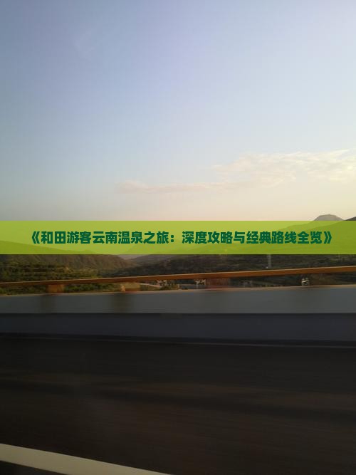 《和田游客云南温泉之旅：深度攻略与经典路线全览》