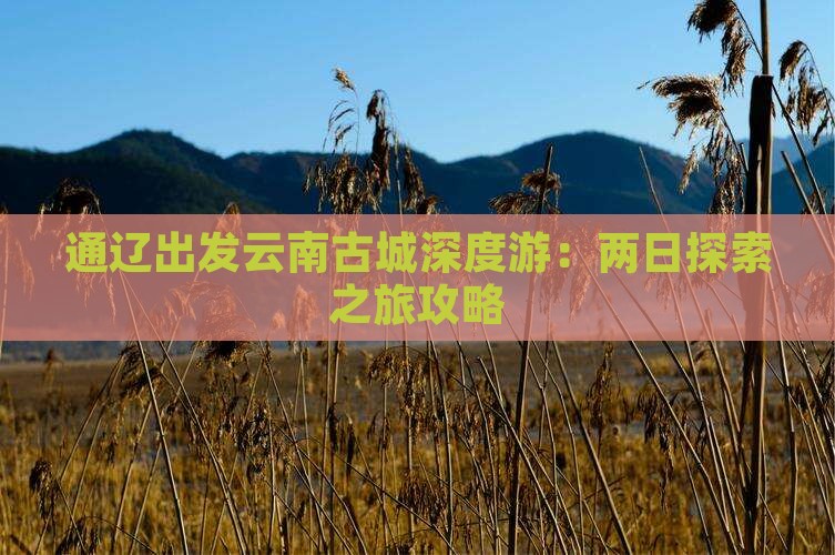 通辽出发云南古城深度游：两日探索之旅攻略