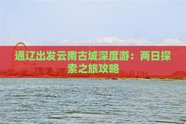 通辽出发云南古城深度游：两日探索之旅攻略
