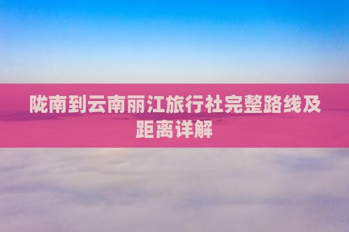 陇南到云南丽江旅行社完整路线及距离详解