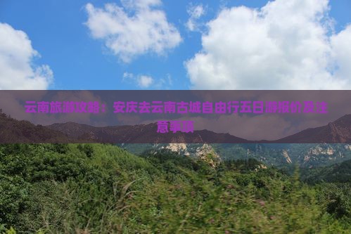云南旅游攻略：安庆去云南古城自由行五日游报价及注意事项