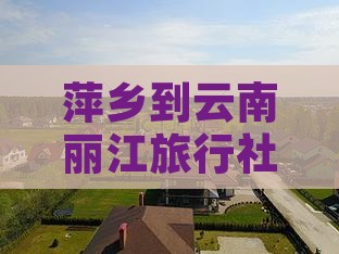 萍乡到云南丽江旅行社路线及驾车里程与时长