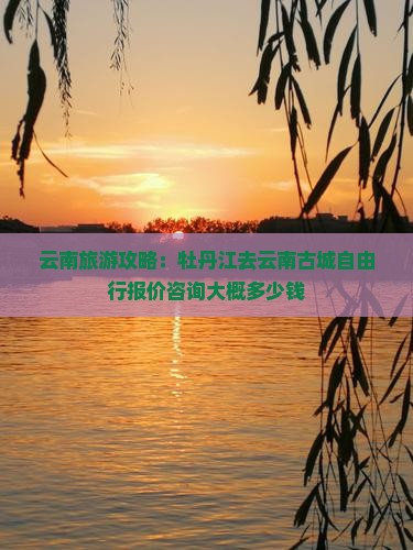 云南旅游攻略：牡丹江去云南古城自由行报价咨询大概多少钱
