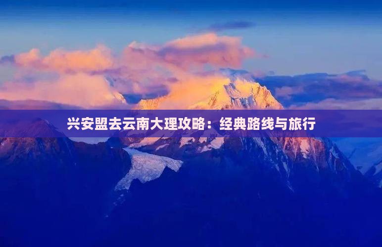 兴安盟去云南大理攻略：经典路线与旅行