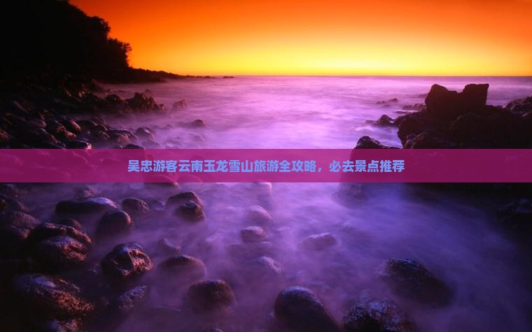 吴忠游客云南玉龙雪山旅游全攻略，必去景点推荐