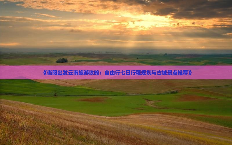 《衡阳出发云南旅游攻略：自由行七日行程规划与古城景点推荐》