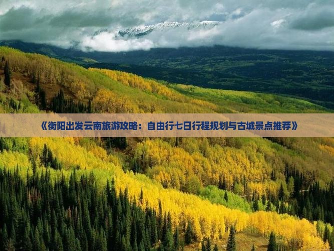 《衡阳出发云南旅游攻略：自由行七日行程规划与古城景点推荐》