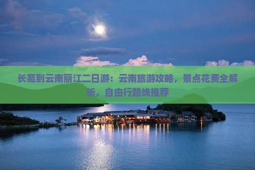 长葛到云南丽江二日游：云南旅游攻略，景点花费全解析，自由行路线推荐