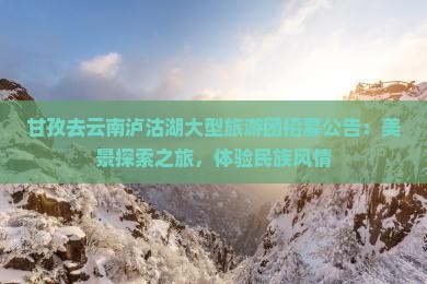 甘孜去云南泸沽湖大型旅游团招募公告：美景探索之旅，体验民族风情