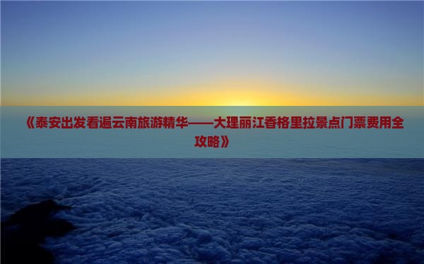 《泰安出发看遍云南旅游精华——大理丽江香格里拉景点门票费用全攻略》