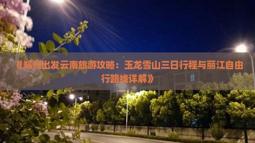 《郑州出发云南旅游攻略：玉龙雪山三日行程与丽江自由行路线详解》