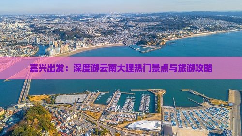 嘉兴出发：深度游云南大理热门景点与旅游攻略