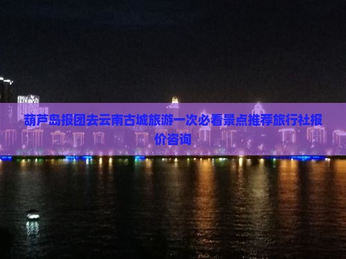 葫芦岛报团去云南古城旅游一次必看景点推荐旅行社报价咨询