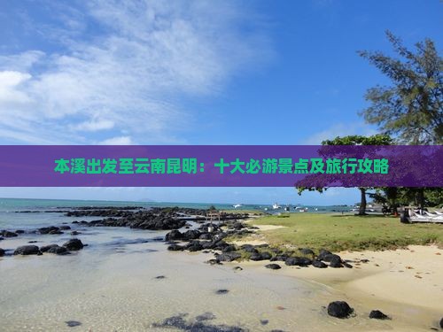 本溪出发至云南昆明：十大必游景点及旅行攻略