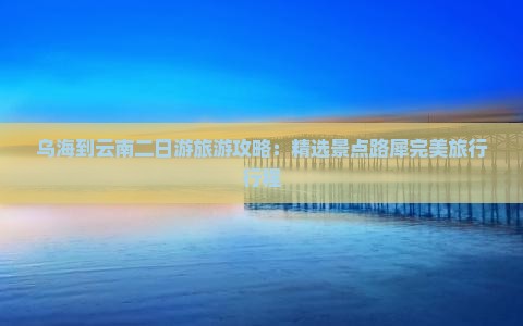 乌海到云南二日游旅游攻略：精选景点路犀完美旅行行程